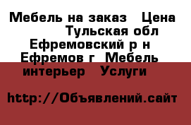 Мебель на заказ › Цена ­ 1 000 - Тульская обл., Ефремовский р-н, Ефремов г. Мебель, интерьер » Услуги   